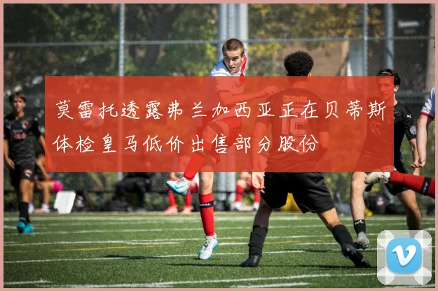 莫雷托透露弗兰加西亚正在贝蒂斯体检皇马低价出售部分股份