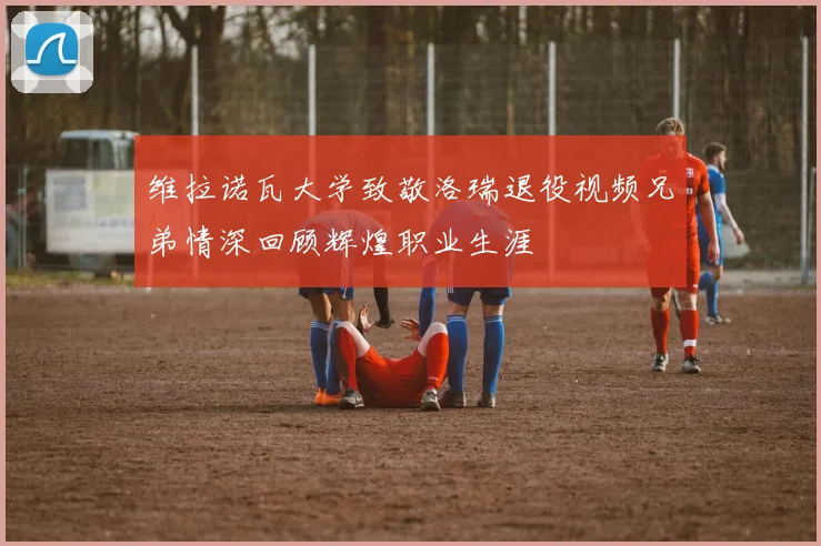 维拉诺瓦大学致敬洛瑞退役视频兄弟情深回顾辉煌职业生涯
