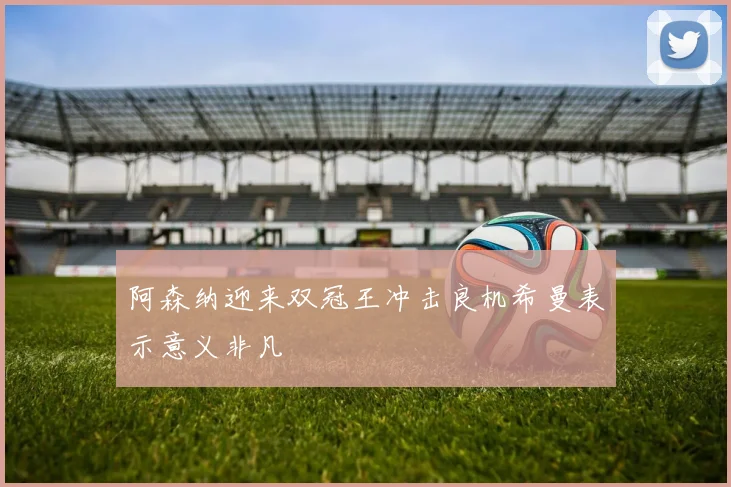 阿森纳迎来双冠王冲击良机希曼表示意义非凡