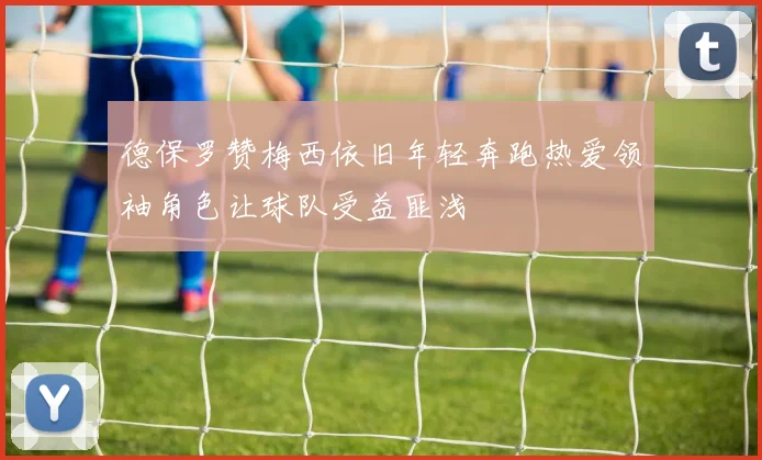 德保罗赞梅西依旧年轻奔跑热爱领袖角色让球队受益匪浅