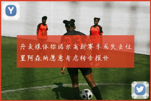 丹麦媒体称诺尔高新赛季或失去位置阿森纳愿意考虑转会报价