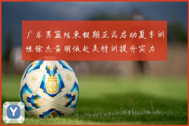 广东男篮结束假期正式启动夏季训练徐杰黄明依赴美特训提升实力