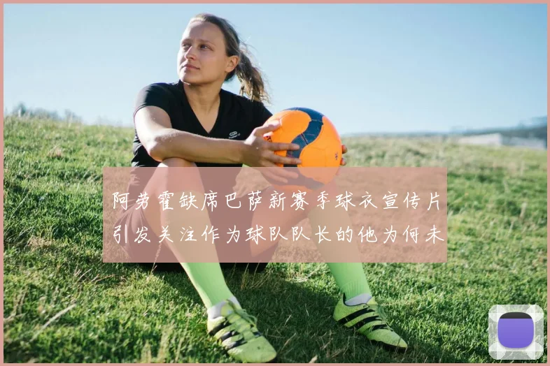 阿劳霍缺席巴萨新赛季球衣宣传片引发关注作为球队队长的他为何未现身