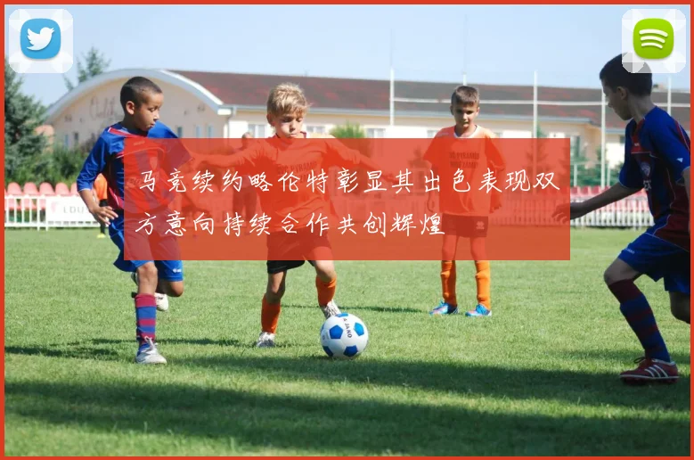 马竞续约略伦特彰显其出色表现双方意向持续合作共创辉煌