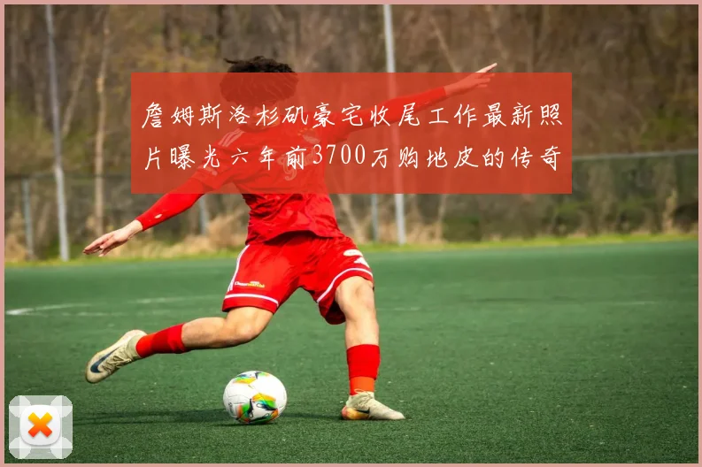 詹姆斯洛杉矶豪宅收尾工作最新照片曝光六年前3700万购地皮的传奇故事
