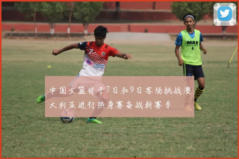 中国女篮将于7日和9日客场挑战澳大利亚进行热身赛备战新赛季