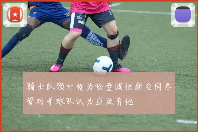 骑士队预计将为哈登提供新合同尽管对手球队认为应放弃他