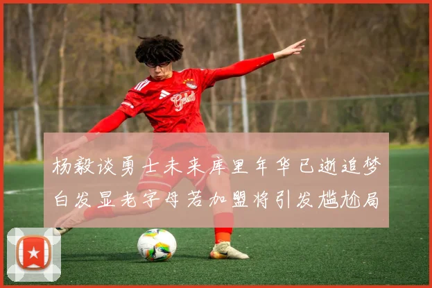 杨毅谈勇士未来库里年华已逝追梦白发显老字母若加盟将引发尴尬局面