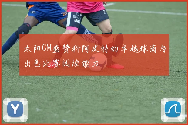 太阳GM盛赞科阿皮特的卓越球商与出色比赛阅读能力