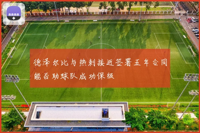 德泽尔比与热刺接近签署五年合同能否助球队成功保级