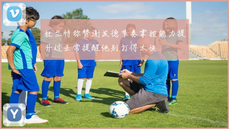 杜兰特称赞谢泼德节奏掌控能力提升过去常提醒他别打得太快