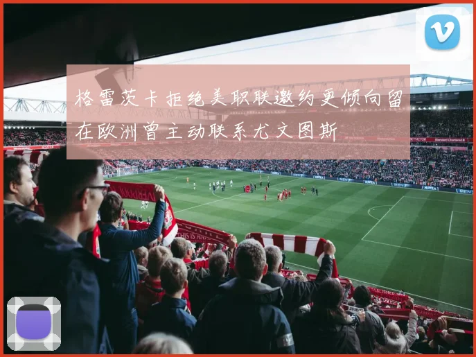 格雷茨卡拒绝美职联邀约更倾向留在欧洲曾主动联系尤文图斯