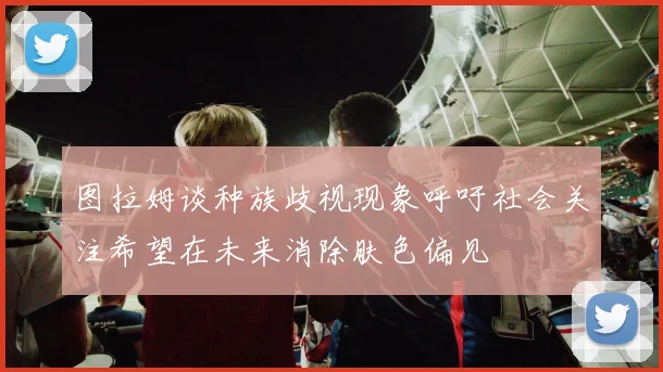 图拉姆谈种族歧视现象呼吁社会关注希望在未来消除肤色偏见