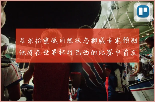 吕尔松重返训练状态挪威专家预测他将在世界杯对巴西的比赛中首发出战