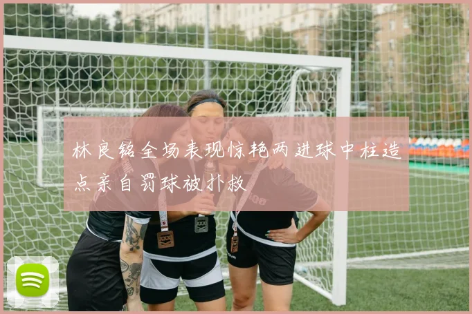 林良铭全场表现惊艳两进球中柱造点亲自罚球被扑救