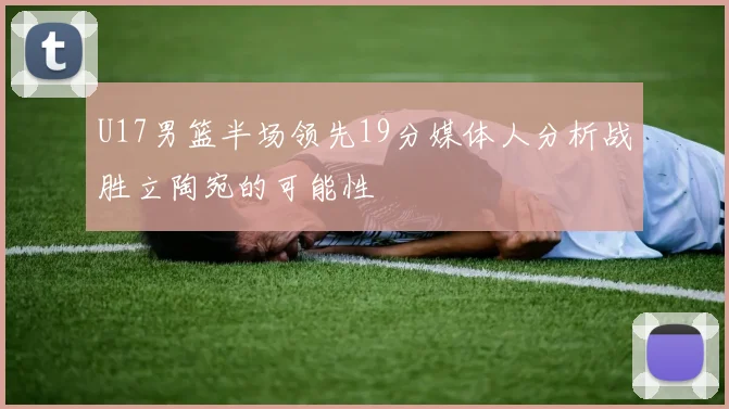 U17男篮半场领先19分媒体人分析战胜立陶宛的可能性