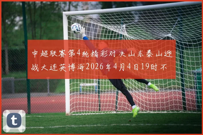 中超联赛第4轮精彩对决山东泰山迎战大连英博海2026年4月4日19时不容错过