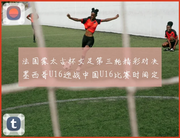 法国蒙太古杯女足第三轮精彩对决墨西哥U16迎战中国U16比赛时间定于4日凌晨00点30分