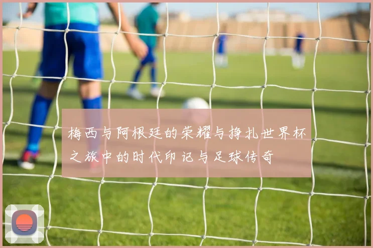 梅西与阿根廷的荣耀与挣扎世界杯之旅中的时代印记与足球传奇