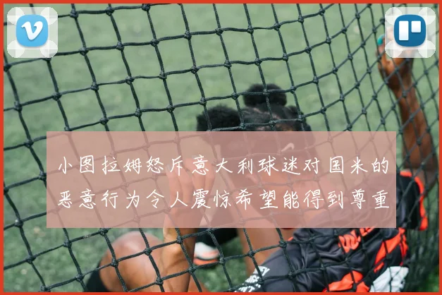 小图拉姆怒斥意大利球迷对国米的恶意行为令人震惊希望能得到尊重与支持