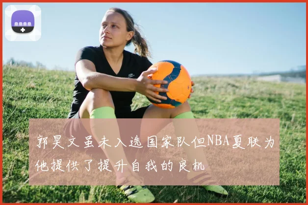郭昊文虽未入选国家队但NBA夏联为他提供了提升自我的良机