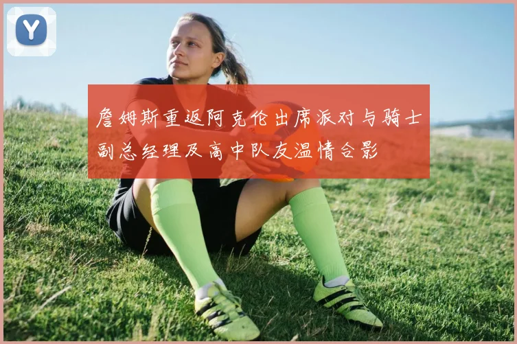 詹姆斯重返阿克伦出席派对与骑士副总经理及高中队友温情合影