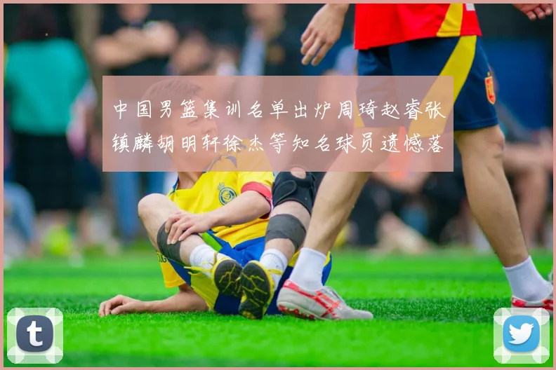 中国男篮集训名单出炉周琦赵睿张镇麟胡明轩徐杰等知名球员遗憾落选