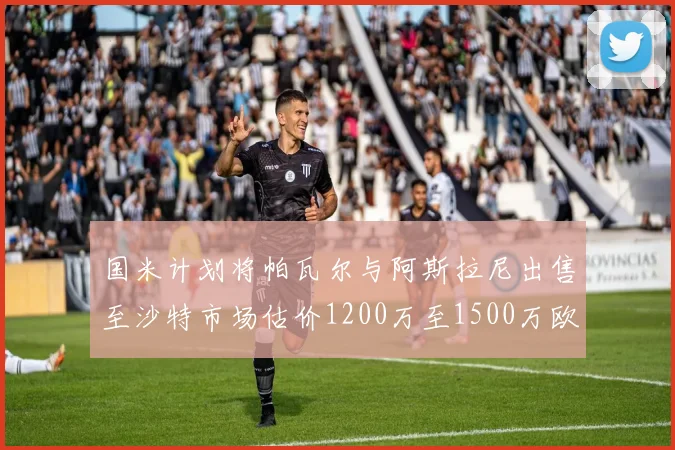 国米计划将帕瓦尔与阿斯拉尼出售至沙特市场估价1200万至1500万欧元